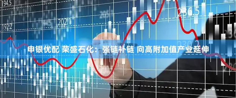 申银优配 荣盛石化：强链补链 向高附加值产业延伸