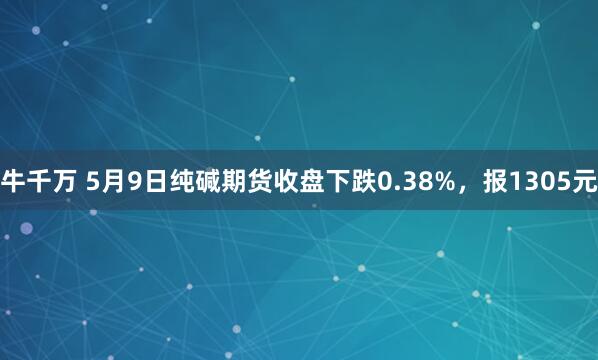 牛千万 5月9日纯碱期货收盘下跌0.38%，报1305元