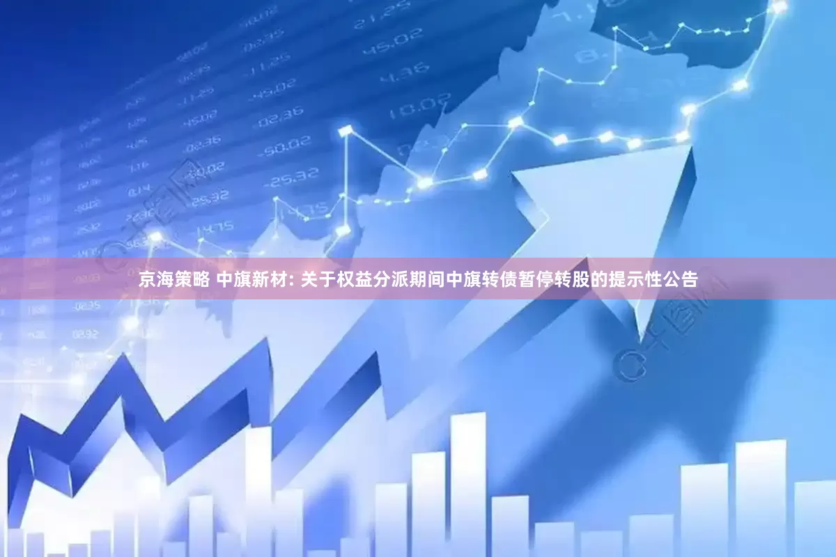 京海策略 中旗新材: 关于权益分派期间中旗转债暂停转股的提示性公告