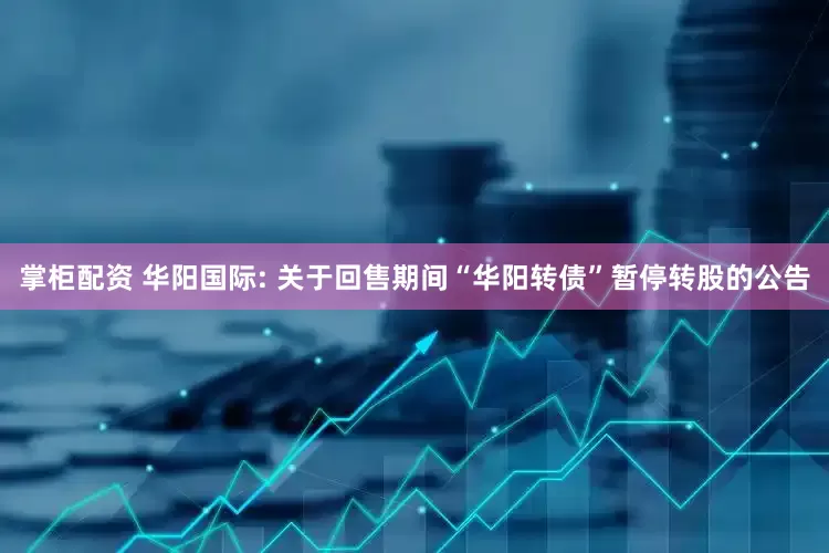 掌柜配资 华阳国际: 关于回售期间“华阳转债”暂停转股的公告