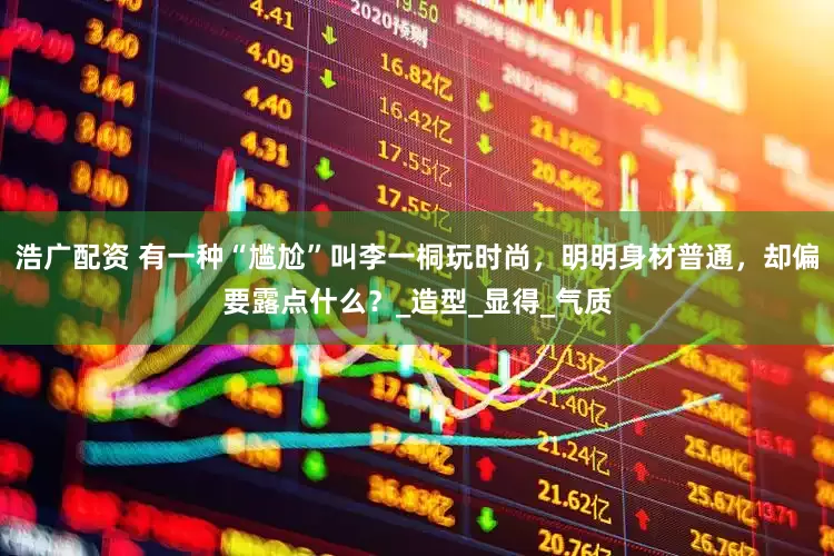 浩广配资 有一种“尴尬”叫李一桐玩时尚，明明身材普通，却偏要露点什么？_造型_显得_气质