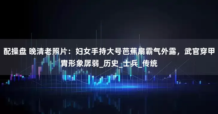 配操盘 晚清老照片：妇女手持大号芭蕉扇霸气外露，武官穿甲胄形象孱弱_历史_士兵_传统