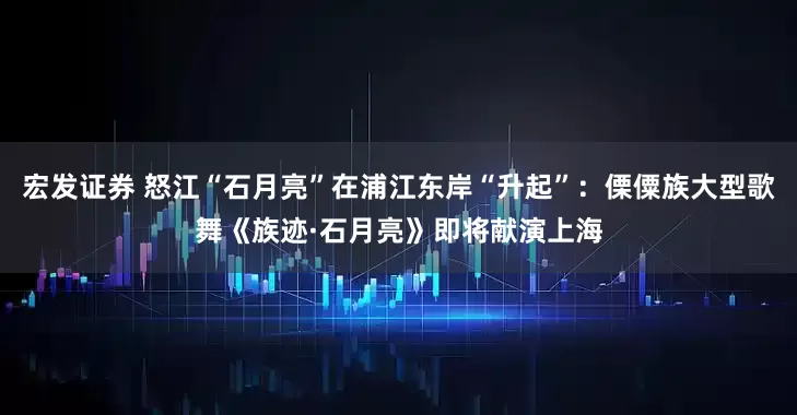 宏发证券 怒江“石月亮”在浦江东岸“升起”：傈僳族大型歌舞《族迹·石月亮》即将献演上海