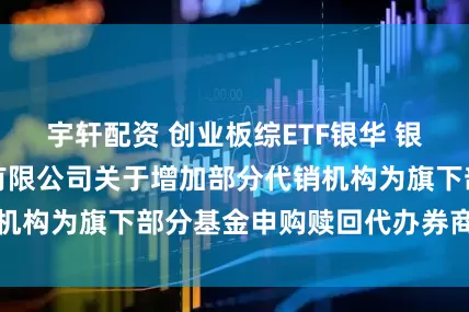宇轩配资 创业板综ETF银华 银华基金管理股份有限公司关于增加部分代销机构为旗下部分基金申购赎回代办券商的公告