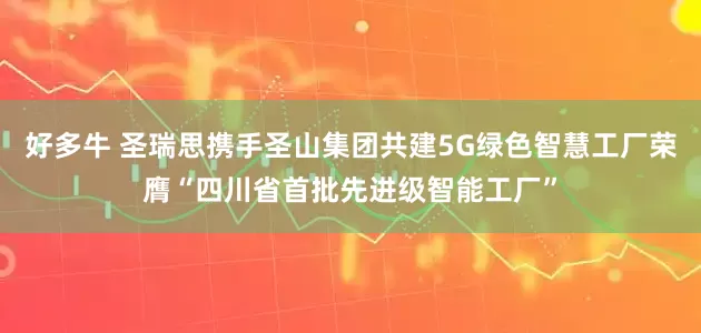 好多牛 圣瑞思携手圣山集团共建5G绿色智慧工厂荣膺“四川省首批先进级智能工厂”
